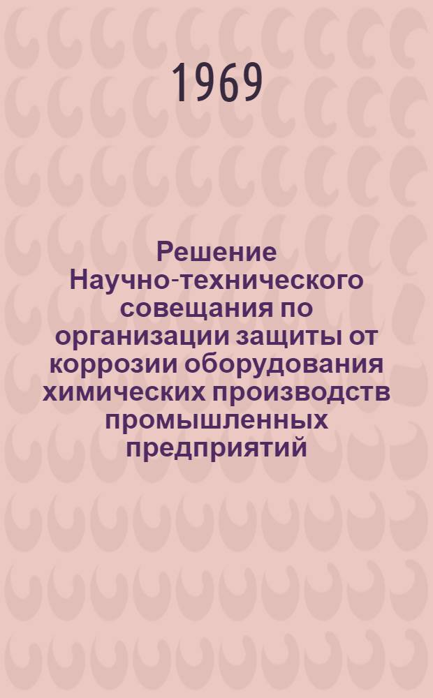 Решение Научно-технического совещания по организации защиты от коррозии оборудования химических производств промышленных предприятий. 16-18 апреля 1969 г.