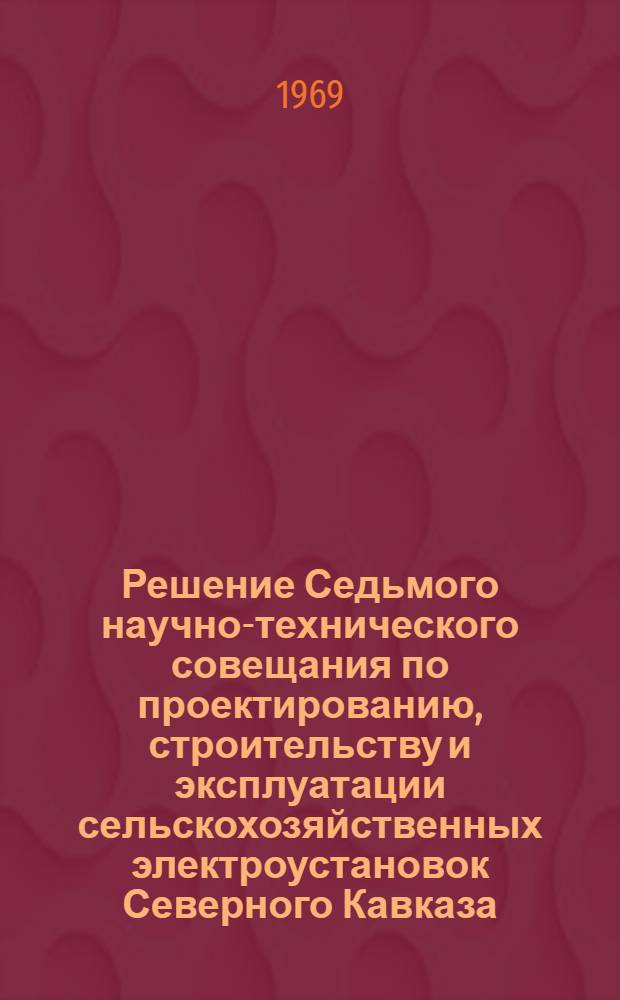 Решение Седьмого научно-технического совещания по проектированию, строительству и эксплуатации сельскохозяйственных электроустановок Северного Кавказа. 18-20 июня 1969 г. Майкоп