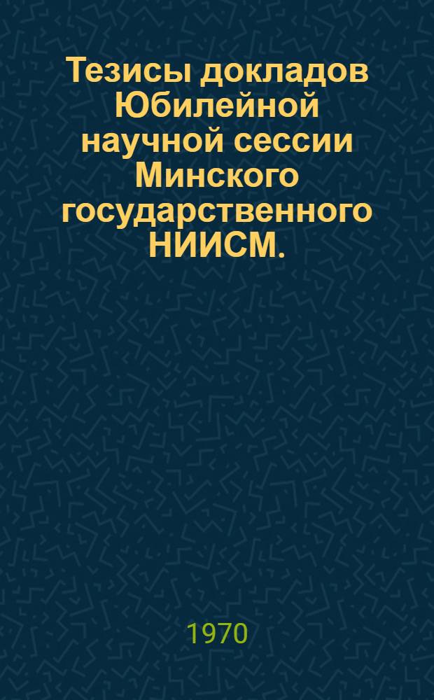 Тезисы докладов Юбилейной научной сессии Минского государственного НИИСМ. (24-26 марта 1970 г.)