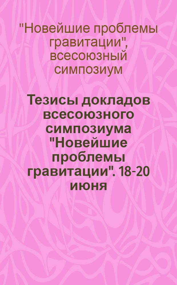 Тезисы докладов всесоюзного симпозиума "Новейшие проблемы гравитации". 18-20 июня