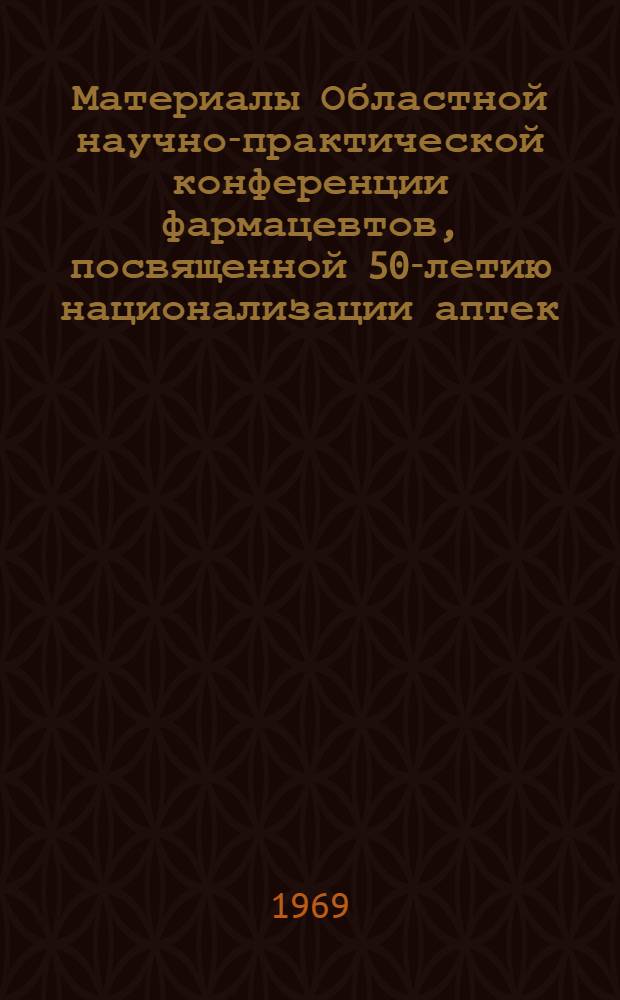 Материалы Областной научно-практической конференции фармацевтов, посвященной 50-летию национализации аптек. [25-26 декабря 1968 г.]