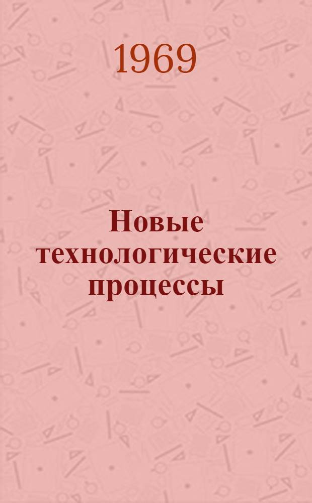Новые технологические процессы : Сборник рефератов и аннотаций отечеств. и иностр. литературы и патентные формулы... ... за 1965-1968 гг.