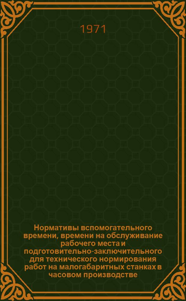 Нормативы вспомогательного времени, времени на обслуживание рабочего места и подготовительно-заключительного для технического нормирования работ на малогабаритных станках в часовом производстве : Крупносерийное, серийное и мелкосерийное производство : Утв. Всесоюз. объединением по производству приборов времени 31/VIII 1971 г