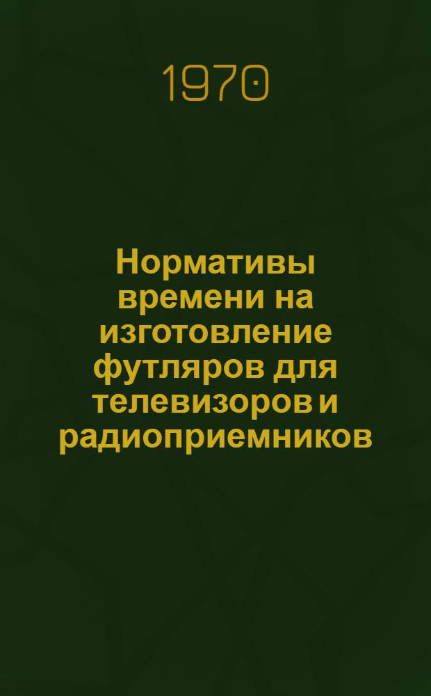 Нормативы времени на изготовление футляров для телевизоров и радиоприемников : (Массовое и крупносерийное производство)
