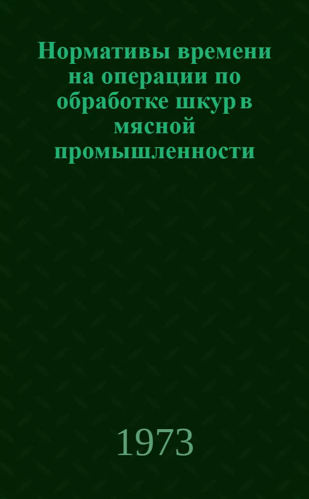 Нормативы времени на операции по обработке шкур в мясной промышленности : Утв. 31/VII 1973 г