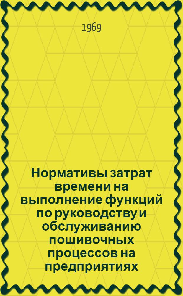Нормативы затрат времени на выполнение функций по руководству и обслуживанию пошивочных процессов на предприятиях, изготовляющих одежду по индивидуальным заказам населения : Утв. 24/II 1969 г