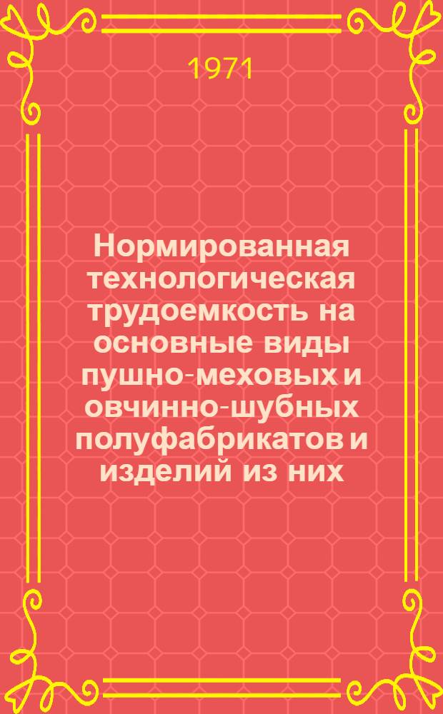 Нормированная технологическая трудоемкость на основные виды пушно-меховых и овчинно-шубных полуфабрикатов и изделий из них : Утв. 11/VIII 1970 г