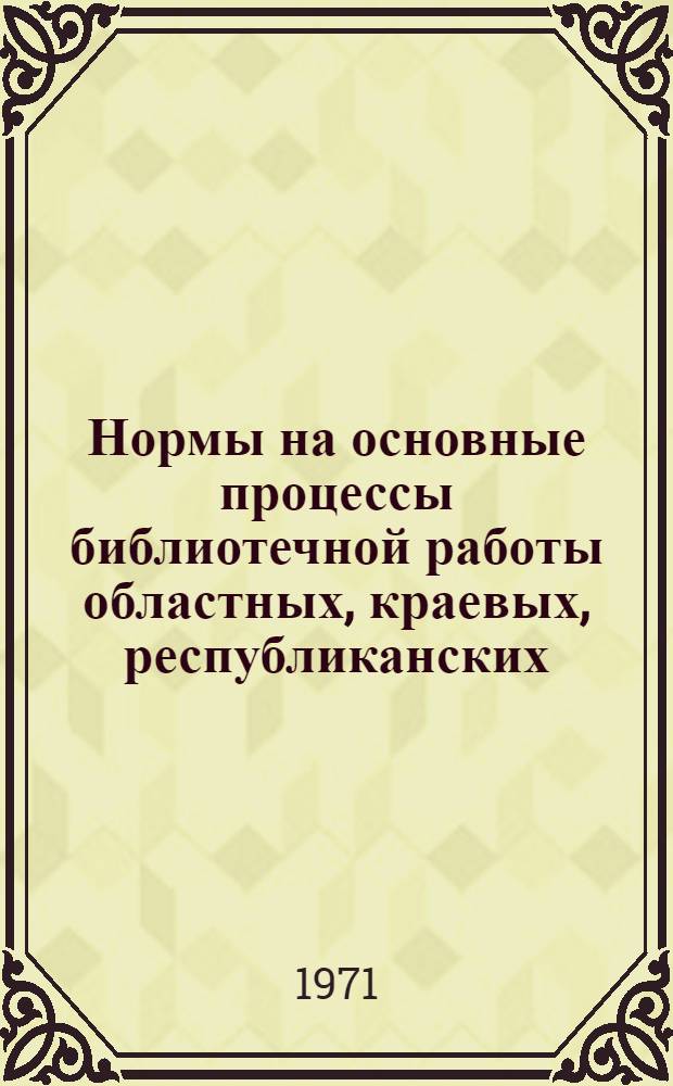 Нормы на основные процессы библиотечной работы областных, краевых, республиканских (АССР) библиотек : Утв. М-вом культуры СССР и Президиумом ЦК Профсоюза работников культуры в 1970 г