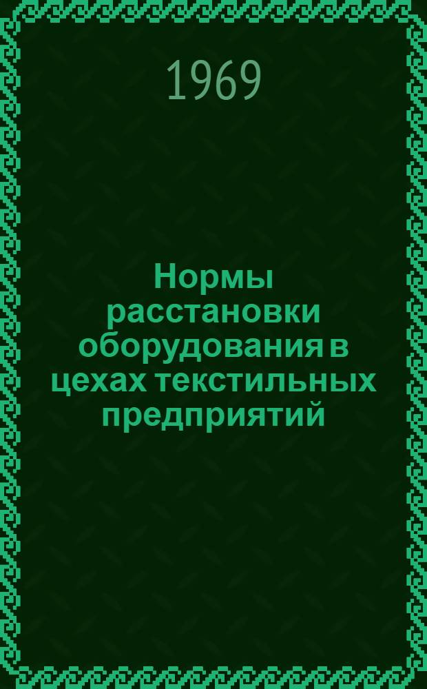 Нормы расстановки оборудования в цехах текстильных предприятий : Утв. Техн. упр. М-ва легкой пром-сти СССР и Президиумом ЦК Профсоюза рабочих текстильной и легкой пром-сти в 1966 г