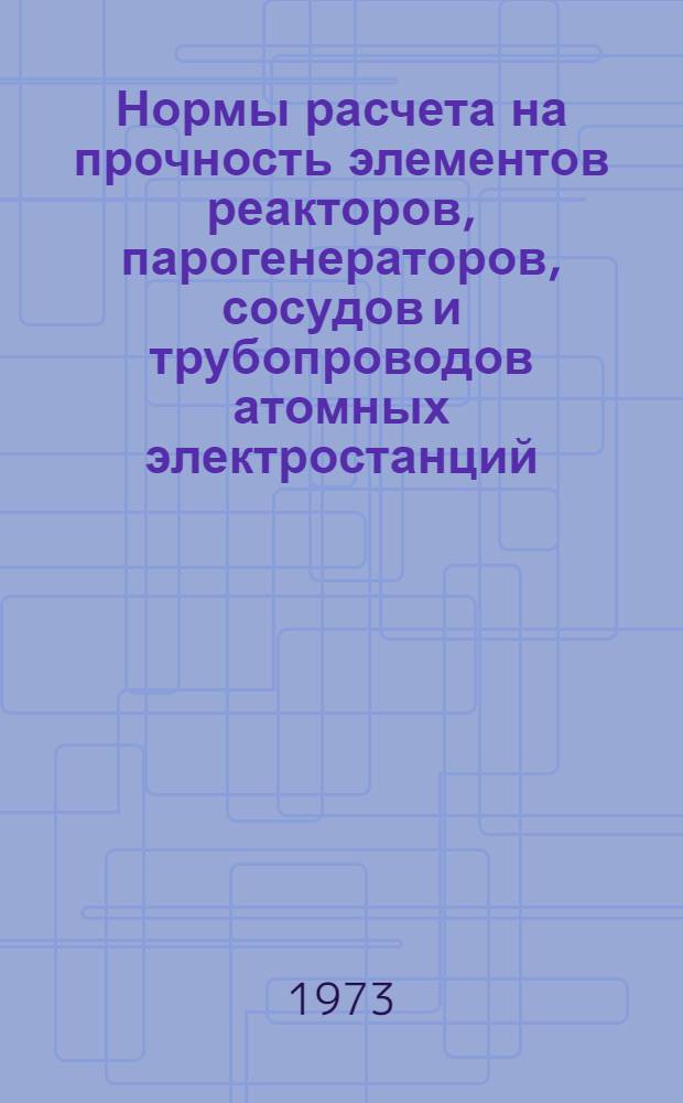 Нормы расчета на прочность элементов реакторов, парогенераторов, сосудов и трубопроводов атомных электростанций, опытных и исследовательских ядерных реакторов и установок : Утв. Гос. ком. атомной энергии СССР и Гос. ком. по надзору за безопасным ведением работ в пром-сти и горному надзору при Совете Министров СССР в апр. 1972 г