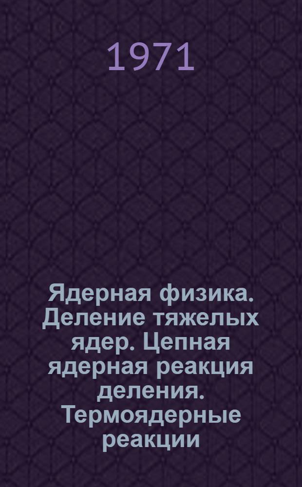 Ядерная физика. Деление тяжелых ядер. Цепная ядерная реакция деления. Термоядерные реакции : (Учеб. пособие)
