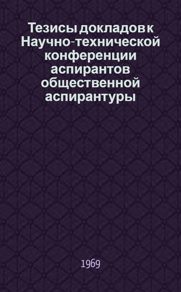 Тезисы докладов к Научно-технической конференции аспирантов общественной аспирантуры. (4-5 марта 1969 г.)