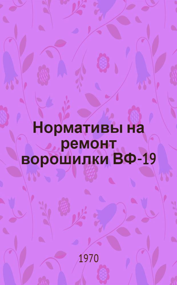 Нормативы на ремонт ворошилки ВФ-19 : Утв. 23/VII 1970 г
