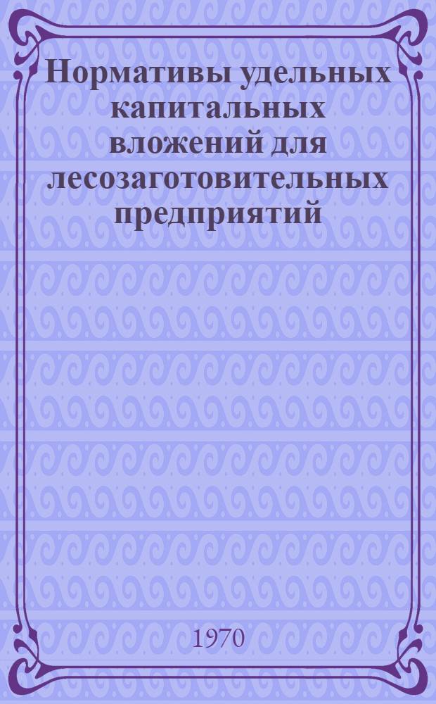 Нормативы удельных капитальных вложений для лесозаготовительных предприятий : Утв. 8/V 1970 г