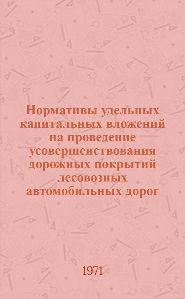 Нормативы удельных капитальных вложений на проведение усовершенствования дорожных покрытий лесовозных автомобильных дорог : Утв. 6/V 1971 г
