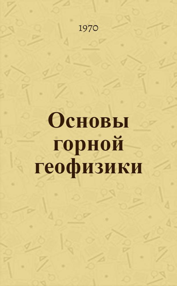 Основы горной геофизики : Геофиз. методы исследований, применяемых при разработке месторождений полезных ископаемых