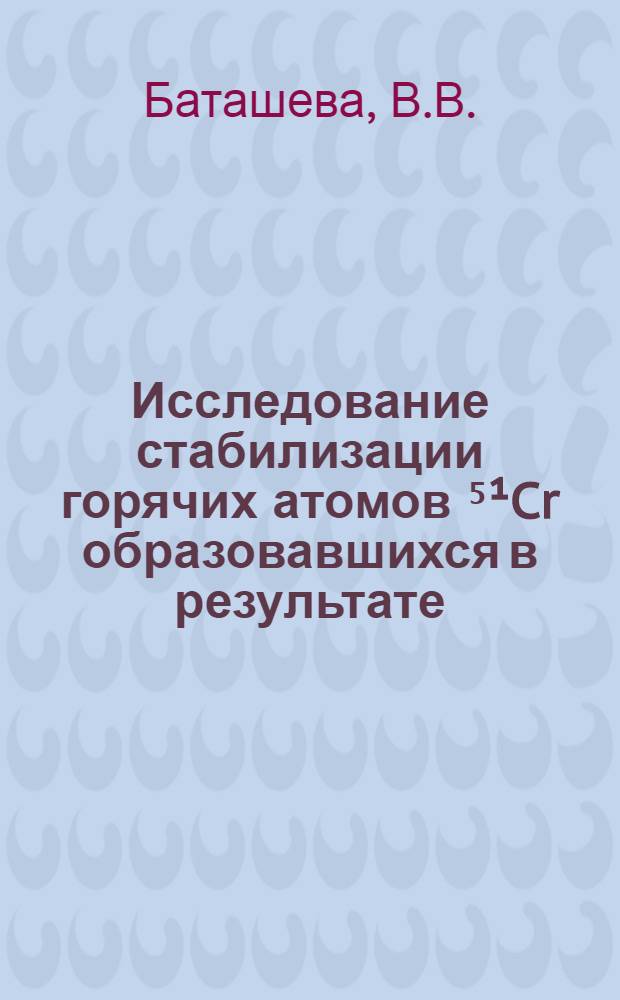 Исследование стабилизации горячих атомов ⁵&sup1;Cr образовавшихся в результате (n, &gamma;) - реакции в кислородных соединениях хрома : Автореф. дис. на соискание учен. степени канд. хим. наук : (084)