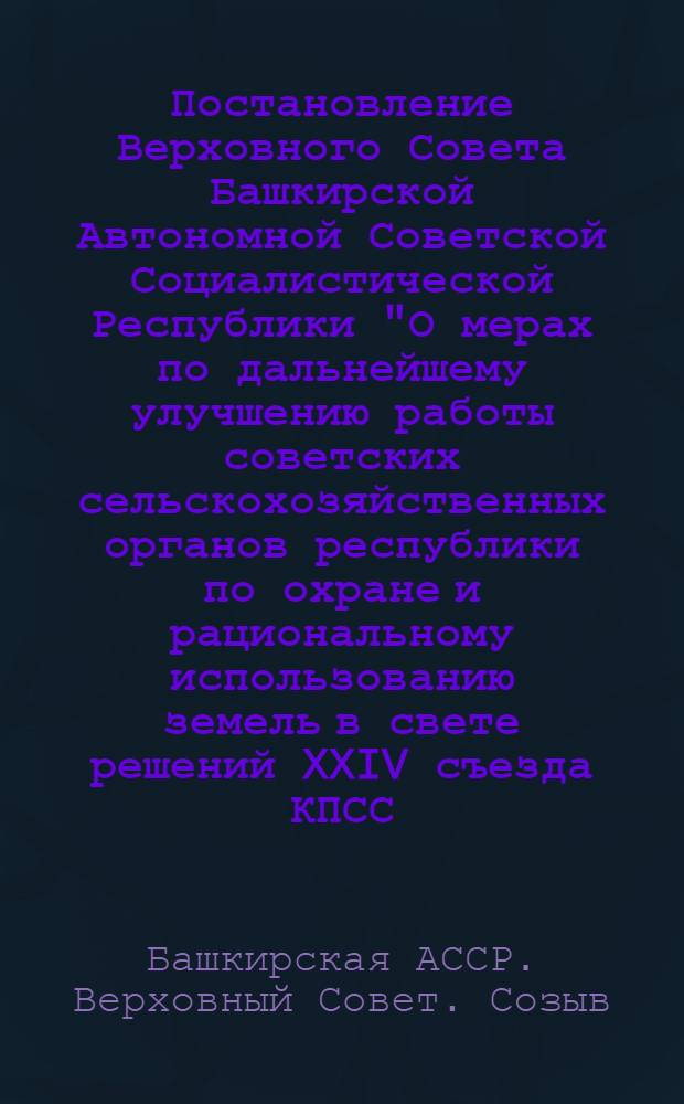 Постановление Верховного Совета Башкирской Автономной Советской Социалистической Республики "О мерах по дальнейшему улучшению работы советских сельскохозяйственных органов республики по охране и рациональному использованию земель в свете решений XXIV съезда КПСС : (Принято на третье сессии Верховного Совета Башк. АССР, восьмого созыва 23 июня 1972 г.)