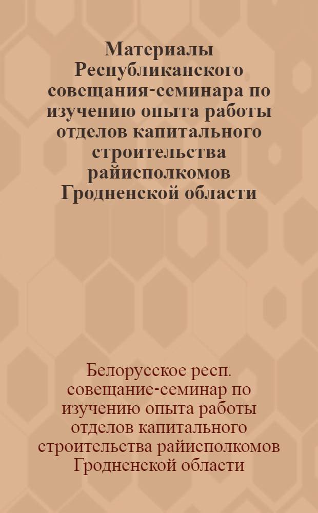 Материалы Республиканского совещания-семинара по изучению опыта работы отделов капитального строительства райисполкомов Гродненской области. Гродно, 31 октября - 1 ноября 1971 г.