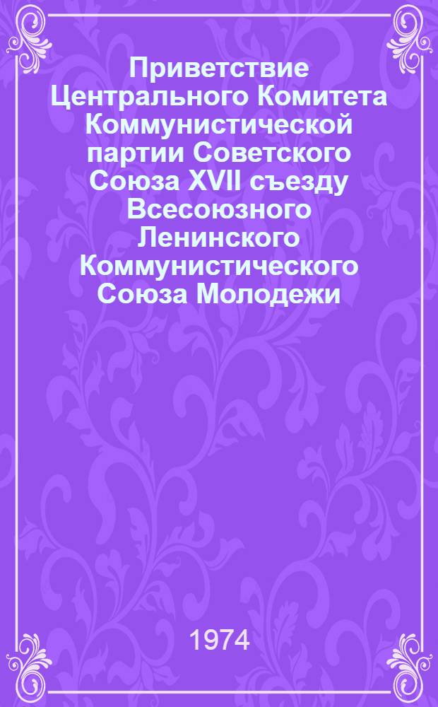 Приветствие Центрального Комитета Коммунистической партии Советского Союза XVII съезду Всесоюзного Ленинского Коммунистического Союза Молодежи; Речь Генерального секретаря ЦК КПСС товарища Л.И. Брежнева на XVII съезде ВЛКСМ. 23 апр. 1974 г. / XVII съезд ВЛКСМ