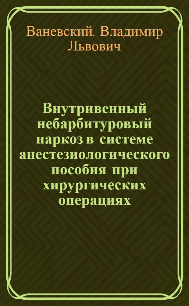 Внутривенный небарбитуровый наркоз в системе анестезиологического пособия при хирургических операциях : (Клинико-физиол. исследование) : Автореф. дис. на соиск. учен. степени д-ра мед. наук : (14.00.27)