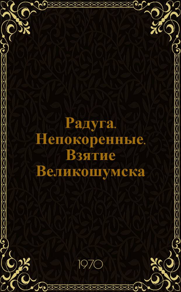 Радуга. Непокоренные. Взятие Великошумска : [Повести