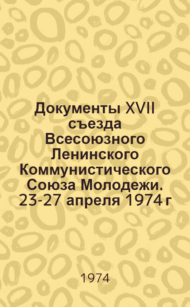 Документы XVII съезда Всесоюзного Ленинского Коммунистического Союза Молодежи. 23-27 апреля 1974 г.