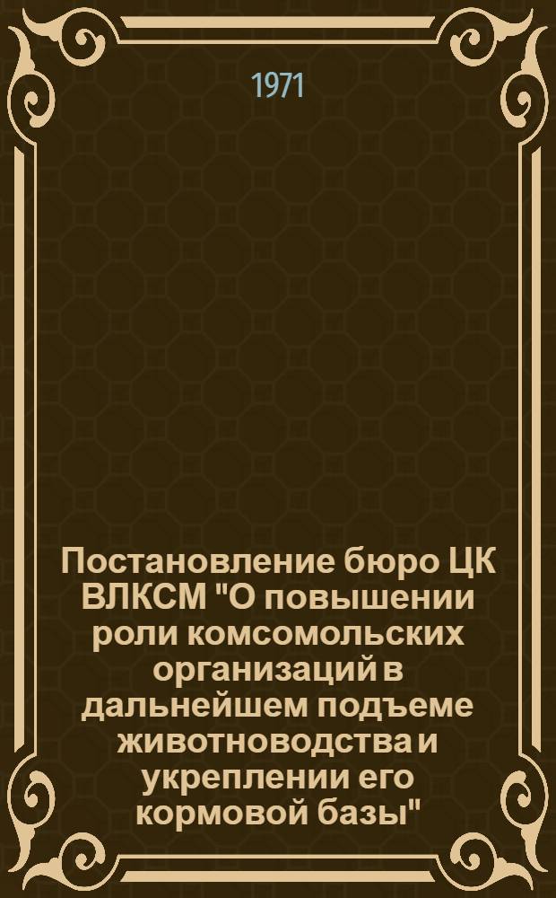 Постановление бюро ЦК ВЛКСМ "О повышении роли комсомольских организаций в дальнейшем подъеме животноводства и укреплении его кормовой базы" : От 6 мая 1971 г