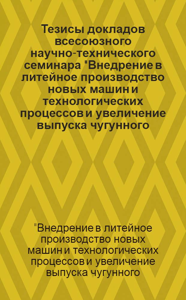 Тезисы докладов всесоюзного научно-технического семинара "Внедрение в литейное производство новых машин и технологических процессов и увеличение выпуска чугунного, стального и цветного литья на предприятиях Минлегпищемаша". 16-18 мая 1972 г.