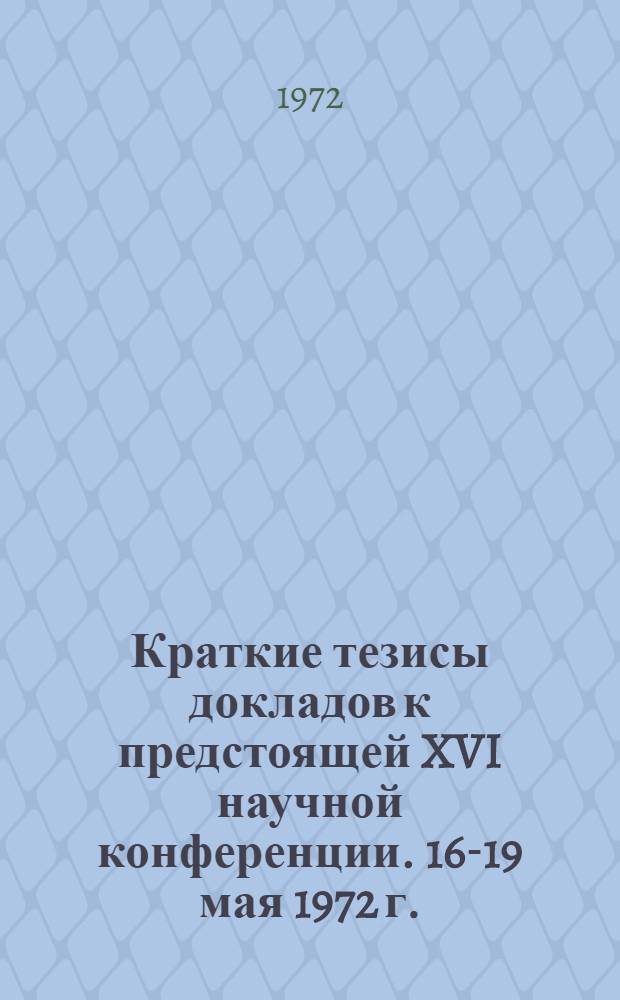 Краткие тезисы докладов к предстоящей XVI научной конференции. 16-19 мая 1972 г.