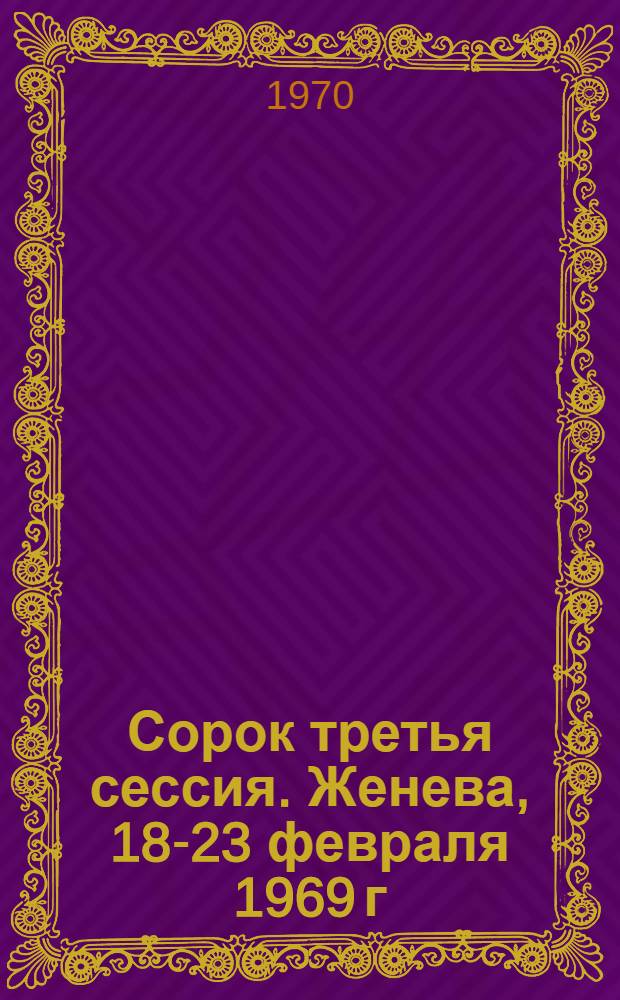 Сорок третья сессия. Женева, 18-23 февраля 1969 г : Ч. 1-. Ч. 1 : Резолюции ; Дополнения