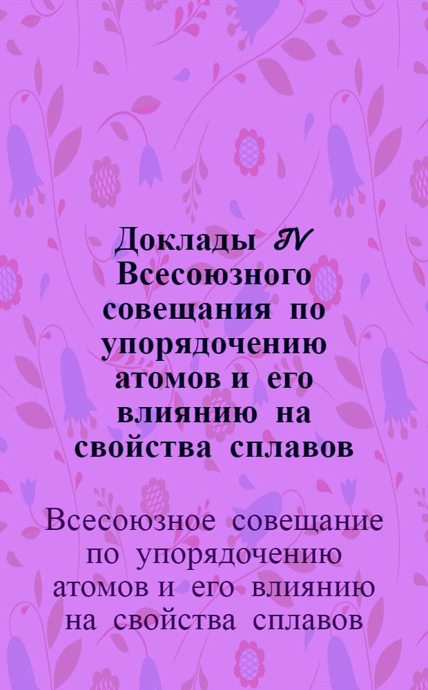 Доклады IV Всесоюзного совещания по упорядочению атомов и его влиянию на свойства сплавов : Ч. 1-