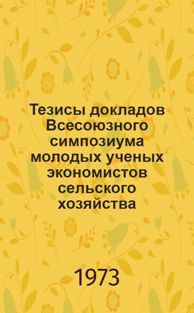 Тезисы докладов Всесоюзного симпозиума молодых ученых экономистов сельского хозяйства. (4-6 апреля 1973 г.) : Ч. 1-. Ч. 1
