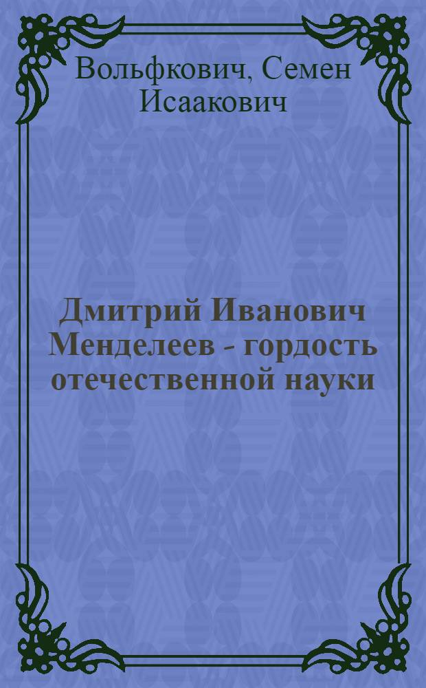 Дмитрий Иванович Менделеев - гордость отечественной науки : К 100-летию период. закона хим. элементов