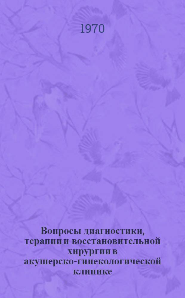 Вопросы диагностики, терапии и восстановительной хирургии в акушерско-гинекологической клинике : Сборник науч. трудов кафедры акушерства и гинекологии за 1967-1969 гг