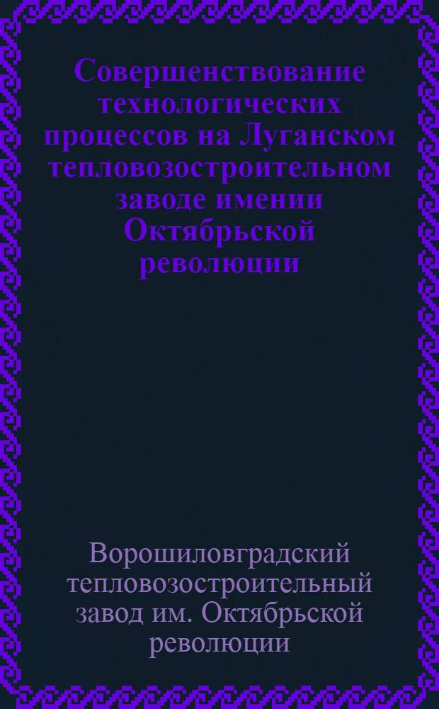 Совершенствование технологических процессов на Луганском тепловозостроительном заводе имении Октябрьской революции : Альбом