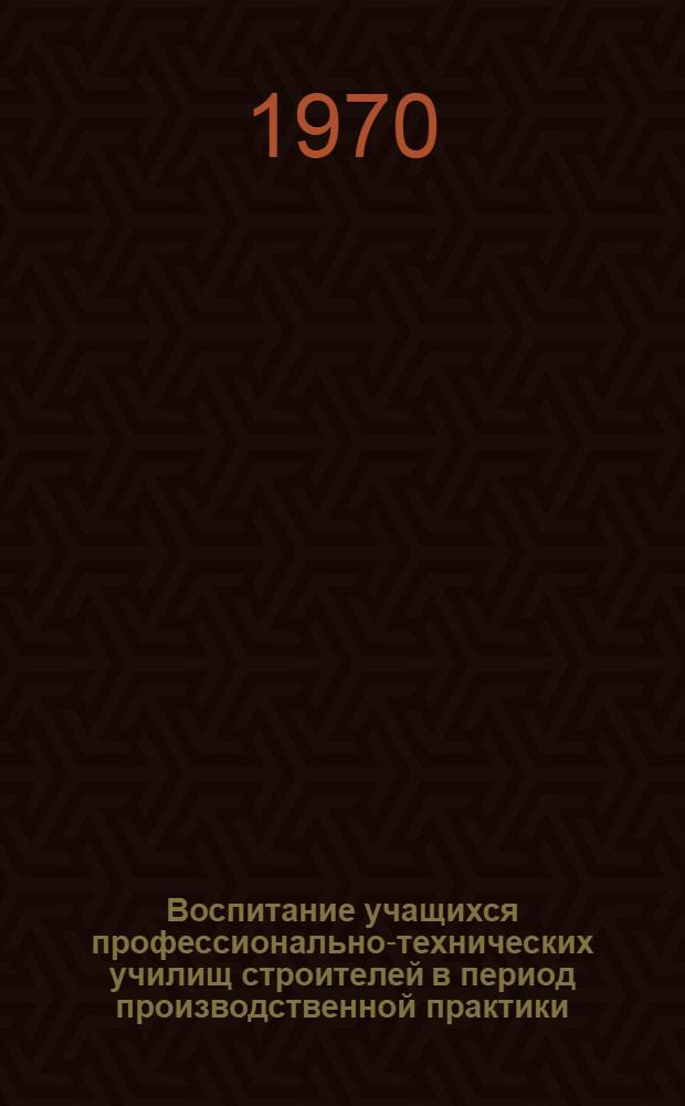 Воспитание учащихся профессионально-технических училищ строителей в период производственной практики : (Метод. рекомендации)