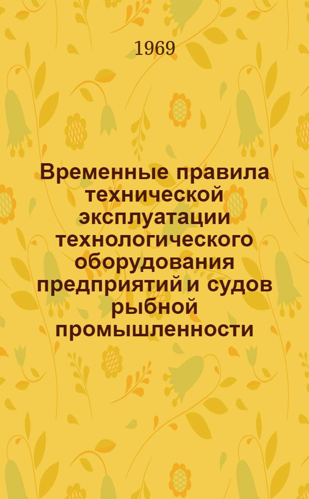 Временные правила технической эксплуатации технологического оборудования предприятий и судов рыбной промышленности : Утв. 7/V 1969 г. : Вводится в действие с 1 янв. 1970 г