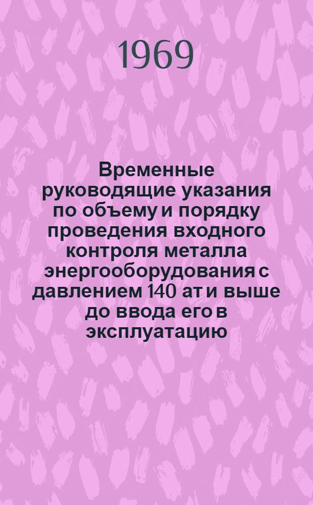 Временные руководящие указания по объему и порядку проведения входного контроля металла энергооборудования с давлением 140 ат и выше до ввода его в эксплуатацию : Утв. 7/VIII 1969 г.
