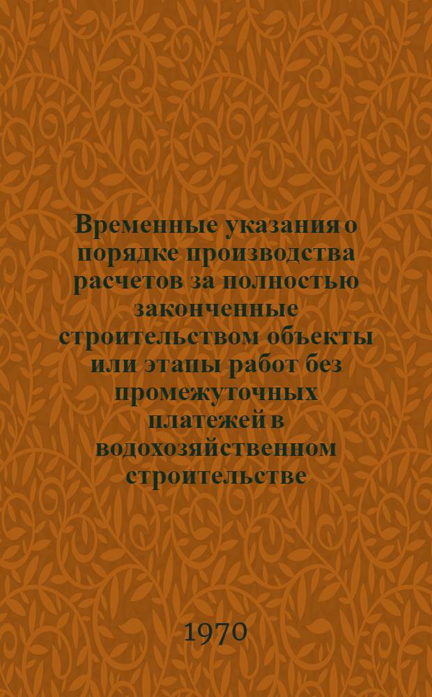 Временные указания о порядке производства расчетов за полностью законченные строительством объекты или этапы работ без промежуточных платежей в водохозяйственном строительстве : Утв. 5/VI 1970 г