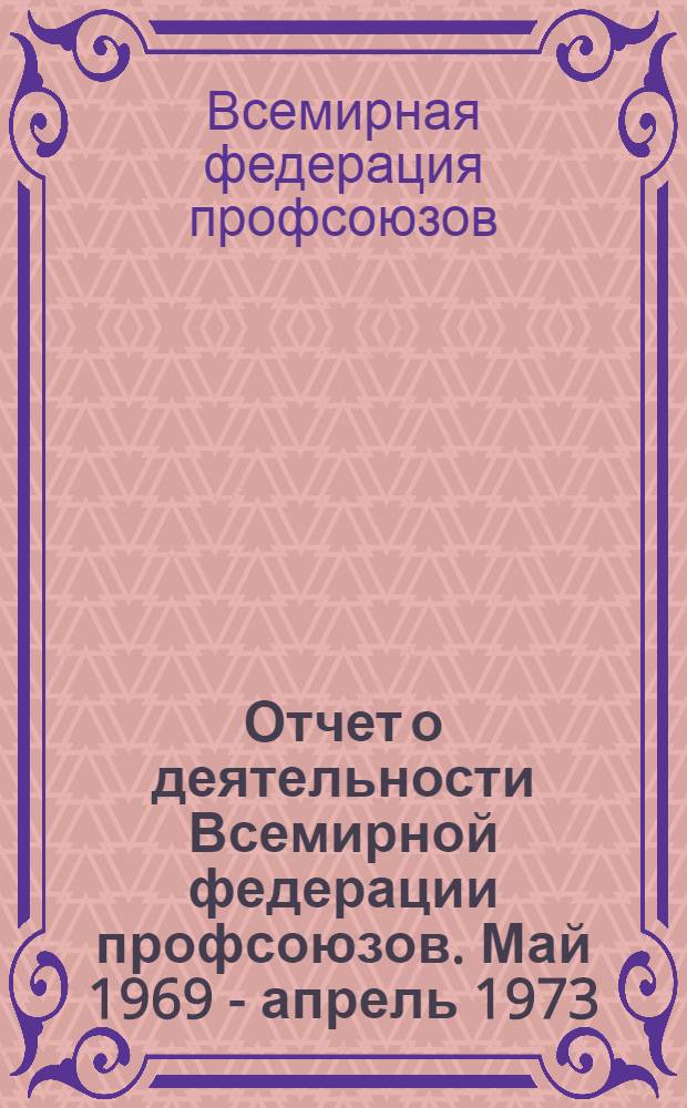 Отчет о деятельности Всемирной федерации профсоюзов. Май 1969 - апрель 1973 : Представлен VIII Всемирному конгрессу профсоюзов. Варна, 16-22 окт. 1973 г