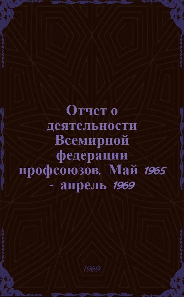 Отчет о деятельности Всемирной федерации профсоюзов. Май 1965 - апрель 1969 : Представлен VII Всемирному конгрессу профсоюзов. Будапешт, 17-31 окт. 1969 г