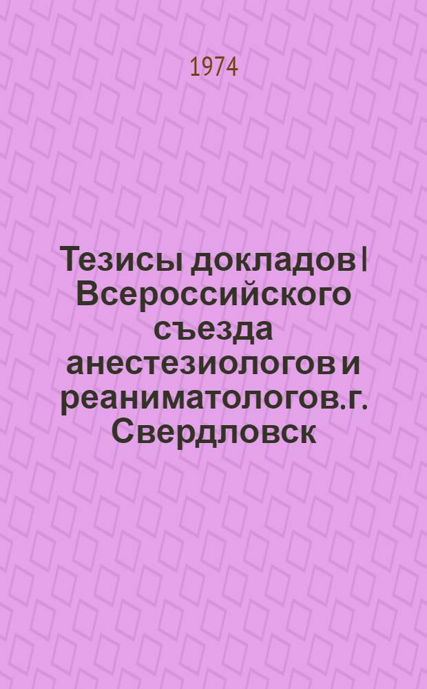 Тезисы докладов I Всероссийского съезда анестезиологов и реаниматологов. г. Свердловск, 21-24 мая 1974 г.