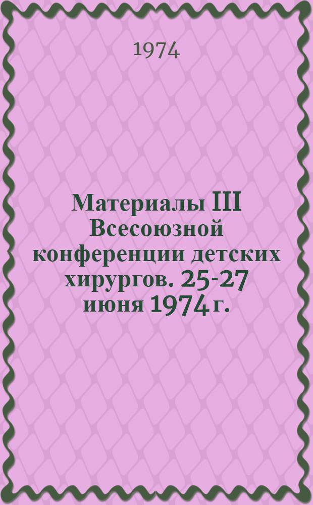 Материалы III Всесоюзной конференции детских хирургов. 25-27 июня 1974 г.