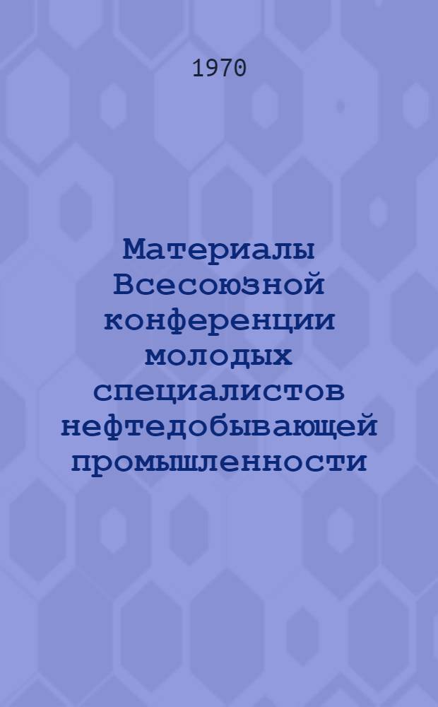 Материалы Всесоюзной конференции молодых специалистов нефтедобывающей промышленности. (г. Куйбышев, декабрь 1968 г.)
