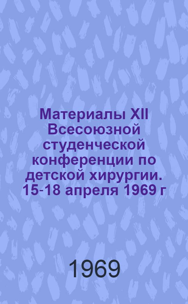 Материалы XII Всесоюзной студенческой конференции по детской хирургии. 15-18 апреля 1969 г.