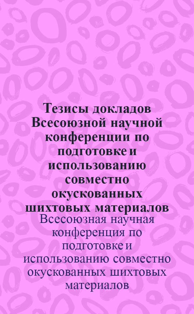 Тезисы докладов Всесоюзной научной конференции по подготовке и использованию совместно окускованных шихтовых материалов (моношихты) в металлургии