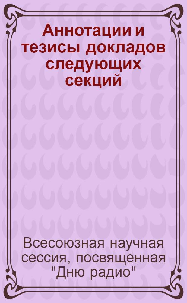 Аннотации и тезисы докладов следующих секций: теории информации, теории и техники передачи дискретных сигналов, общей радиотехники, многоканальной электросвязи