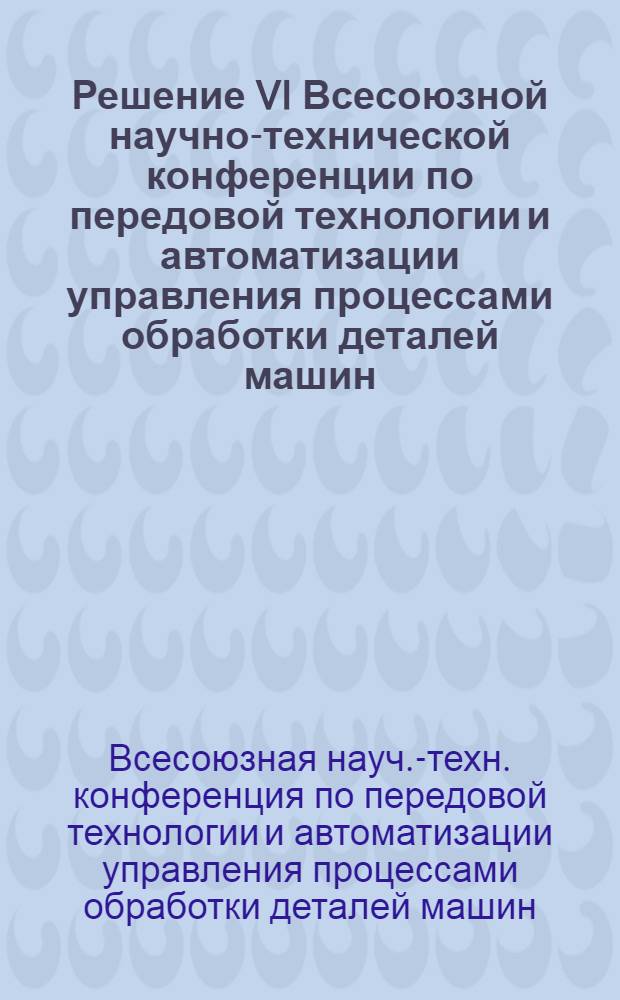 Решение VI Всесоюзной научно-технической конференции по передовой технологии и автоматизации управления процессами обработки деталей машин. 8-10 декабря 1970 г.