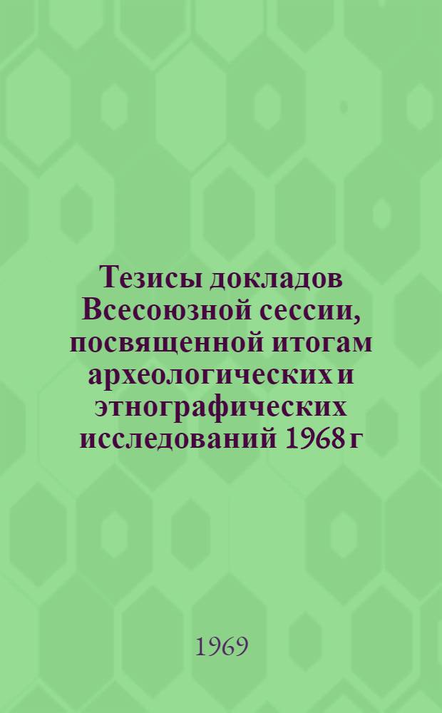 Тезисы докладов Всесоюзной сессии, посвященной итогам археологических и этнографических исследований 1968 г. 18-28 апреля 1969 г.